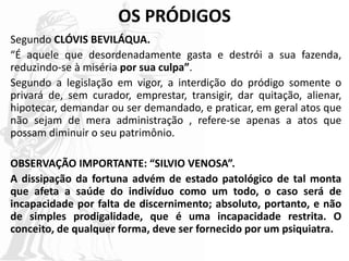 OS PRÓDIGOS
Segundo CLÓVIS BEVILÁQUA.
“É aquele que desordenadamente gasta e destrói a sua fazenda,
reduzindo-se à miséria por sua culpa”.
Segundo a legislação em vigor, a interdição do pródigo somente o
privará de, sem curador, emprestar, transigir, dar quitação, alienar,
hipotecar, demandar ou ser demandado, e praticar, em geral atos que
não sejam de mera administração , refere-se apenas a atos que
possam diminuir o seu patrimônio.
OBSERVAÇÃO IMPORTANTE: “SILVIO VENOSA”.
A dissipação da fortuna advém de estado patológico de tal monta
que afeta a saúde do indivíduo como um todo, o caso será de
incapacidade por falta de discernimento; absoluto, portanto, e não
de simples prodigalidade, que é uma incapacidade restrita. O
conceito, de qualquer forma, deve ser fornecido por um psiquiatra.
 
