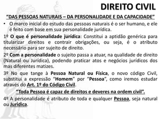 DIREITO CIVIL
“DAS PESSOAS NATURAIS – DA PERSONALIDADE E DA CAPACIDADE”
• O marco inicial do estudo das pessoas naturais é o ser humano, e ele
é feito com base em sua personalidade jurídica.
1º O que é personalidade jurídica: Constitui a aptidão genérica para
titularizar direitos e contrair obrigações, ou seja, é o atributo
necessário para ser sujeito de direito.
2º Com a personalidade o sujeito passa a atuar, na qualidade de direito
(Natural ou Jurídica), podendo praticar atos e negócios jurídicos dos
mas diferentes matizes.
3º No que tange à Pessoa Natural ou Física, o novo código Civil,
substitui a expressão “Homem” por “Pessoa”, como iremos estudar
através do Art. 1º do Código Civil.
“Toda Pessoa é capaz de direitos e deveres na ordem civil”.
4º A personalidade é atributo de toda e qualquer Pessoa, seja natural
ou Jurídica.
 