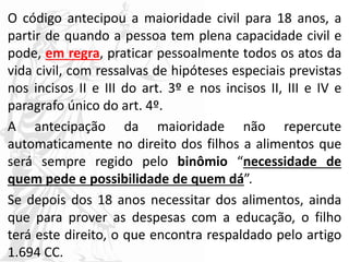 O código antecipou a maioridade civil para 18 anos, a
partir de quando a pessoa tem plena capacidade civil e
pode, em regra, praticar pessoalmente todos os atos da
vida civil, com ressalvas de hipóteses especiais previstas
nos incisos II e III do art. 3º e nos incisos II, III e IV e
paragrafo único do art. 4º.
A antecipação da maioridade não repercute
automaticamente no direito dos filhos a alimentos que
será sempre regido pelo binômio “necessidade de
quem pede e possibilidade de quem dá”.
Se depois dos 18 anos necessitar dos alimentos, ainda
que para prover as despesas com a educação, o filho
terá este direito, o que encontra respaldado pelo artigo
1.694 CC.
 