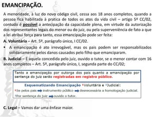 EMANCIPAÇÃO.
A menoridade, à luz do novo código civil, cessa aos 18 anos completos, quando a
pessoa fica habilitada à pratica de todos os atos da vida civil – artigo 5º CC/02,
contudo é possível a antecipação da capacidade plena, em virtude da autorização
dos representantes legais do menor ou do juiz, ou pela superveniência de fato a que
a lei atribui força para tanto, essa emancipação pode ser feita:
A. Voluntária – Art. 5º, parágrafo único, I CC/02.
 A emancipação é ato irrevogável, mas os pais podem ser responsabilizados
solidariamente pelos danos causados pelo filho que emanciparam.
B. Judicial – É aquela concedida pelo juiz, ouvido o tutor, se o menor contar com 16
anos completos – Art. 5º, parágrafo único, I, segunda parte do CC/02;
C. Legal – Vamos dar uma ênfase maior.
 