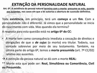 EXTINÇÃO DA PERSONALIDADE NATURAL
Art. 6º. A existência da pessoa natural termina com a morte; presume-se esta, quanto
aos ausentes, nos casos em que a lei autoriza a abertura de sucessão definitiva.
Toda existência, em princípio, terá um começo e um fim. Com a
personalidade não é diferente. Já vimos que a personalidade se inicia
do nascimento com vida. Mas quando ela termina?
A resposta para esta questão está no artigo 6º do CC:
• A morte tem como consequência imediata a cessação de direitos e
obrigações de que o de cujus (o morto) era titular. Todavia, sua
vontade sobrevive por meio de seu testamento. Também, na
última parte do artigo 6º, temos a morte presumida (art. 7º CC/02)
relativa aos ausentes.
A extinção da pessoa natural se dá com a morte REAL:
** Morte esta que pode ser: Real, Simultânea ou Comoriência, Civil
ou Presumida.
 