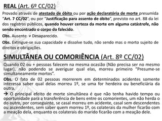 REAL (Art. 6º CC/02)
Provado através de atestado de óbito ou por ação declaratória de morte presumida
“Art. 7 CC/02”, ou por “Justificação para assento de óbito”, previsto no art. 88 da lei
dos registros públicos, quando houver certeza da morte em alguma catástrofe, não
sendo encontrado o corpo do falecido.
Obs. Ausente ≠ Desaparecido.
Obs. Extingue-se sua capacidade e dissolve tudo, não sendo mas o morto sujeito de
direitos e obrigações.
SIMULTÂNEA OU COMORIÊNCIA (Art. 8º CC/02)
Quando 02 ou + pessoas falecem na mesma ocasião (Não precisa ser no mesmo
lugar), não podendo se averiguar qual elas, morreu primeiro “Presume-se
simultaneamente mortos”.
Obs. O fato de 02 pessoas morrerem em determinados acidentes somente
interessa saber qual delas morreu 1º, se uma for herdeira ou beneficiária da
outra.
 O principal efeito de morte simultânea é que não tenha havido tempo ou
oportunidade para a transferência de bens entre os comorientes, um não herda o
do outro, por conseguinte, se casal morreu em acidente, casal sem descendentes
ou ascendentes, sem saber quem morreu 1º, os colaterais da mulher ficarão com
a meação dela, enquanto os colaterais do marido ficarão com a meação dele.
 