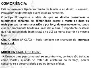 COMORIÊNCIA:
Está intimamente ligada ao direito de família e ao direito sucessório.
Para assim se determinar quem serão os herdeiros.
O artigo 8º expressa a ideia de que na dúvida presume-se o
falecimento conjunto. Na comoriência ocorre a morte de duas ou
mais pessoas na mesma ocasião e por força do mesmo evento, sendo
elas reciprocamente herdeiras umas das outras. É importante destacar
que não necessidade (nem citação no CC) da morte ocorrer no mesmo
lugar.
Obs. O artigo 8º CC/02 – Pode também ser chamado de Incerteza
Invencível.
MORTE CIVIL (Art. 1.810 CC/02).
 Quando uma pessoa natural se encontra viva, contudo são tratadas
como mortas, quando se tratar de afasta-los da herança, porem
conserva-se a personalidade para os demais efeitos.
 