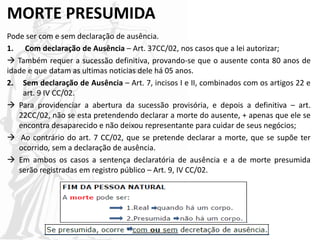 MORTE PRESUMIDA
Pode ser com e sem declaração de ausência.
1. Com declaração de Ausência – Art. 37CC/02, nos casos que a lei autorizar;
 Também requer a sucessão definitiva, provando-se que o ausente conta 80 anos de
idade e que datam as ultimas noticias dele há 05 anos.
2. Sem declaração de Ausência – Art. 7, incisos I e II, combinados com os artigos 22 e
art. 9 IV CC/02.
 Para providenciar a abertura da sucessão provisória, e depois a definitiva – art.
22CC/02, não se esta pretendendo declarar a morte do ausente, + apenas que ele se
encontra desaparecido e não deixou representante para cuidar de seus negócios;
 Ao contrário do art. 7 CC/02, que se pretende declarar a morte, que se supõe ter
ocorrido, sem a declaração de ausência.
 Em ambos os casos a sentença declaratória de ausência e a de morte presumida
serão registradas em registro público – Art. 9, IV CC/02.
 