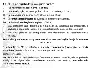Art. 9º. Serão registrados em registro público:
I. Os nascimentos, casamentos e óbitos;
II. A emancipação por outorga dos pais ou por sentença do juiz;
III. A interdição por incapacidade absoluta ou relativa;
IV. A sentença declaratória de ausência e de morte presumida.
Art. 10. Far-se-á averbação em registro público:
I. Das sentenças que decretarem a nulidade ou anulação do casamento, o
divórcio, a separação judicial e o restabelecimento da sociedade conjugal;
II. Dos atos judiciais ou extrajudiciais que declararem ou reconhecerem a
filiação.
Memorize quando ocorre registro e quando ocorre averbação, isto já foi cobrado
em provas.
O artigo 8º do CC faz referência à morte comoriência (presunção de morte
simultânea), muito cobrada em concursos, portanto preste
bastante atenção:
Art. 8º. Se dois ou mais indivíduos falecerem na mesma ocasião, não se podendo
averiguar se algum dos comorientes precedeu aos outros, presumir-se-ão
simultaneamente mortos.
 