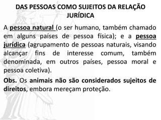 DAS PESSOAS COMO SUJEITOS DA RELAÇÃO
JURÍDICA
A pessoa natural (o ser humano, também chamado
em alguns países de pessoa física); e a pessoa
jurídica (agrupamento de pessoas naturais, visando
alcançar fins de interesse comum, também
denominada, em outros países, pessoa moral e
pessoa coletiva).
Obs. Os animais não são considerados sujeitos de
direitos, embora mereçam proteção.
 