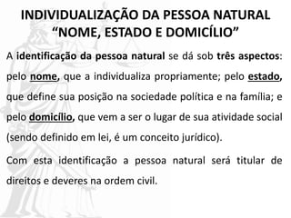 INDIVIDUALIZAÇÃO DA PESSOA NATURAL
“NOME, ESTADO E DOMICÍLIO”
A identificação da pessoa natural se dá sob três aspectos:
pelo nome, que a individualiza propriamente; pelo estado,
que define sua posição na sociedade política e na família; e
pelo domicílio, que vem a ser o lugar de sua atividade social
(sendo definido em lei, é um conceito jurídico).
Com esta identificação a pessoa natural será titular de
direitos e deveres na ordem civil.
 