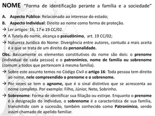 NOME “Forma de identificação perante a família e a sociedade”
A. Aspecto Público: Relacionado ao interesse do estado;
B. Aspecto Individual: Direito ao nome como forma de proteção.
 Ler artigos: 16, 17 e 19 CC/02.
 A Tutela do nome, alcança o pseudônimo, art. 19 CC/02;
 Natureza Jurídica do Nome: Divergência entre autores, contudo a mais aceita
é a que se trata de um direito da personalidade.
Obs. Basicamente os elementos constitutivos do nome são dois: o prenome
(individual de cada pessoa) e o patronímico, nome de família ou sobrenome
(comum a todos que pertencem à mesma família).
 Sobre este assunto temos no Código Civil o artigo 16: Toda pessoa tem direito
ao nome, nele compreendido o prenome e o sobrenome.
 Por vezes se tem o agnome, que é o sinal distintivo que se acrescenta ao
nome completo. Por exemplo: Filho, Júnior, Neto, Sobrinho.
 Sobrenome: Forma de identificar sua filiação ou estirpe. Enquanto o prenome
é a designação do individuo, o sobrenome é a característica de sua família,
transmitido com a sucessão, também conhecido como Patronímico, sendo
assim chamado de apelido familiar.
 