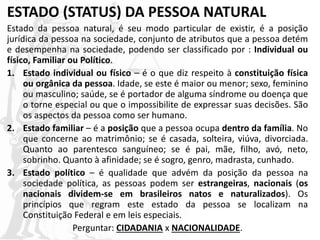 ESTADO (STATUS) DA PESSOA NATURAL
Estado da pessoa natural, é seu modo particular de existir, é a posição
jurídica da pessoa na sociedade, conjunto de atributos que a pessoa detém
e desempenha na sociedade, podendo ser classificado por : Individual ou
físico, Familiar ou Político.
1. Estado individual ou físico – é o que diz respeito à constituição física
ou orgânica da pessoa. Idade, se este é maior ou menor; sexo, feminino
ou masculino; saúde, se é portador de alguma síndrome ou doença que
o torne especial ou que o impossibilite de expressar suas decisões. São
os aspectos da pessoa como ser humano.
2. Estado familiar – é a posição que a pessoa ocupa dentro da família. No
que concerne ao matrimônio; se é casada, solteira, viúva, divorciada.
Quanto ao parentesco sanguíneo; se é pai, mãe, filho, avó, neto,
sobrinho. Quanto à afinidade; se é sogro, genro, madrasta, cunhado.
3. Estado político – é qualidade que advém da posição da pessoa na
sociedade política, as pessoas podem ser estrangeiras, nacionais (os
nacionais dividem-se em brasileiros natos e naturalizados). Os
princípios que regram este estado da pessoa se localizam na
Constituição Federal e em leis especiais.
Perguntar: CIDADANIA x NACIONALIDADE.
 