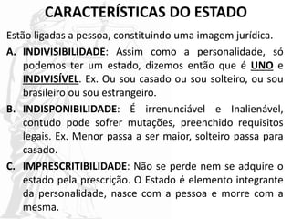 CARACTERÍSTICAS DO ESTADO
Estão ligadas a pessoa, constituindo uma imagem jurídica.
A. INDIVISIBILIDADE: Assim como a personalidade, só
podemos ter um estado, dizemos então que é UNO e
INDIVISÍVEL. Ex. Ou sou casado ou sou solteiro, ou sou
brasileiro ou sou estrangeiro.
B. INDISPONIBILIDADE: É irrenunciável e Inalienável,
contudo pode sofrer mutações, preenchido requisitos
legais. Ex. Menor passa a ser maior, solteiro passa para
casado.
C. IMPRESCRITIBILIDADE: Não se perde nem se adquire o
estado pela prescrição. O Estado é elemento integrante
da personalidade, nasce com a pessoa e morre com a
mesma.
 