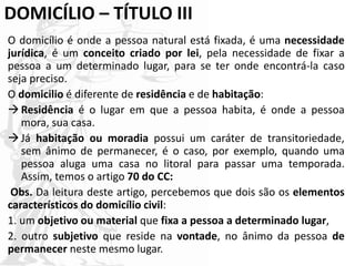 DOMICÍLIO – TÍTULO III
O domicílio é onde a pessoa natural está fixada, é uma necessidade
jurídica, é um conceito criado por lei, pela necessidade de fixar a
pessoa a um determinado lugar, para se ter onde encontrá-la caso
seja preciso.
O domicilio é diferente de residência e de habitação:
Residência é o lugar em que a pessoa habita, é onde a pessoa
mora, sua casa.
Já habitação ou moradia possui um caráter de transitoriedade,
sem ânimo de permanecer, é o caso, por exemplo, quando uma
pessoa aluga uma casa no litoral para passar uma temporada.
Assim, temos o artigo 70 do CC:
Obs. Da leitura deste artigo, percebemos que dois são os elementos
característicos do domicílio civil:
1. um objetivo ou material que fixa a pessoa a determinado lugar,
2. outro subjetivo que reside na vontade, no ânimo da pessoa de
permanecer neste mesmo lugar.
 