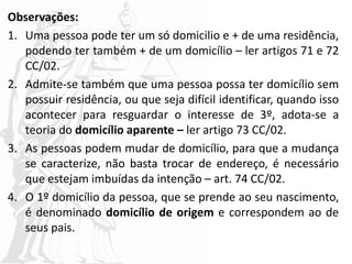 Observações:
1. Uma pessoa pode ter um só domicilio e + de uma residência,
podendo ter também + de um domicílio – ler artigos 71 e 72
CC/02.
2. Admite-se também que uma pessoa possa ter domicílio sem
possuir residência, ou que seja difícil identificar, quando isso
acontecer para resguardar o interesse de 3º, adota-se a
teoria do domicílio aparente – ler artigo 73 CC/02.
3. As pessoas podem mudar de domicílio, para que a mudança
se caracterize, não basta trocar de endereço, é necessário
que estejam imbuídas da intenção – art. 74 CC/02.
4. O 1º domicílio da pessoa, que se prende ao seu nascimento,
é denominado domicílio de origem e correspondem ao de
seus pais.
 