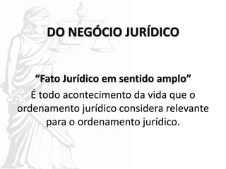DO NEGÓCIO JURÍDICO
“Fato Jurídico em sentido amplo”
É todo acontecimento da vida que o
ordenamento jurídico considera relevante
para o ordenamento jurídico.
 