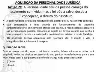 AQUISIÇÃO DA PERSONALIDADE JURÍDICA
Artigo 2º: A Personalidade civil da pessoa começa do
nascimento com vida; mas a lei põe a salvo, desde a
concepção, o direito do nascituro.
• A personalidade jurídica do nascituro se dá a partir de seu nascimento com vida;
• Esta contestação é feita através do funcionamento do aparelho
cardiorrespiratório, clinicamente aferido por exame, o recém nascido adquire a
sua personalidade jurídica, tornando-se sujeito de direito, mesmo que venha á
falecer minutos depois – a maioria dos doutrinadores adotam a teoria Natalista.
• Os principais direitos adquiridos pelo nascituro são: O direito a vida, à
integridade física, à honra e à imagem.
QUESTÃO DE PROVA:
Caso o recém nascido, cujo o pai tenha morrido, falece minutos o parto, terá
adquirido todos os direitos sucessório do seu genitor, transferindo-os para a sua
mãe. Neste caso, a avô paterna da referida criança nada poderá reclamar.
( ) Certo;
( ) Errado.
 