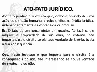 ATO-FATO JURÍDICO.
Ato-fato jurídico é o evento que, embora oriundo de uma
ação ou omissão humana, produz efeitos na órbita jurídica,
independentemente da vontade de os produzir.
Ex. O fato de um louco pintar um quadro. Ao fazê-lo, ele
adquire a propriedade de sua obra, no entanto, não
importa para o direito se ele teve vontade de fazê-lo, basta
a sua consequência.
Obs. Neste instituto o que importa para o direito é a
conseqüência do ato, não interessando se houve vontade
de produzi-lo ou não.
 