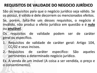REQUISITOS DE VALIDADE DO NEGOCIO JURÍDICO
São os requisitos para que o negócio jurídico seja válido. Se
os possui, é válido e dele decorrem os mencionados efeitos.
Se, porém, falta-lhe um desses requisitos, o negócio é
inválido, não produz o efeito jurídico em questão e é nulo
ou anulável.
Os requisitos de validade podem ser de caráter
geral ou específico.
1. Requisitos de validade de caráter geral: Artigo 104,
CC/02 e seus incisos.
2. Requisitos de caráter especifico: São aqueles
pertinentes a determinado negócio jurídico.
Ex. A venda de um imóvel (A coisa a ser vendida, o preço e
o consentimento).
 