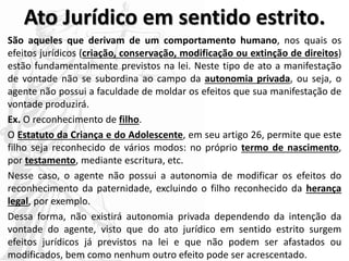 Ato Jurídico em sentido estrito.
São aqueles que derivam de um comportamento humano, nos quais os
efeitos jurídicos (criação, conservação, modificação ou extinção de direitos)
estão fundamentalmente previstos na lei. Neste tipo de ato a manifestação
de vontade não se subordina ao campo da autonomia privada, ou seja, o
agente não possui a faculdade de moldar os efeitos que sua manifestação de
vontade produzirá.
Ex. O reconhecimento de filho.
O Estatuto da Criança e do Adolescente, em seu artigo 26, permite que este
filho seja reconhecido de vários modos: no próprio termo de nascimento,
por testamento, mediante escritura, etc.
Nesse caso, o agente não possui a autonomia de modificar os efeitos do
reconhecimento da paternidade, excluindo o filho reconhecido da herança
legal, por exemplo.
Dessa forma, não existirá autonomia privada dependendo da intenção da
vontade do agente, visto que do ato jurídico em sentido estrito surgem
efeitos jurídicos já previstos na lei e que não podem ser afastados ou
modificados, bem como nenhum outro efeito pode ser acrescentado.
 