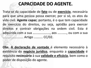 CAPACIDADE DO AGENTE.
Trata-se da capacidade de fato ou de exercício, necessária
para que uma pessoa possa exercer, por si só, os atos da
vida civil. Agente capaz, portanto, é o que tem capacidade
de exercício do direitos, ou seja, aptidão para exercer
direitos e contrair obrigações na ordem civil. Esta é
adquirida com a sua ..................., aos .........., ou com a sua
....................... Artigo .......... CC/02.
Obs. A declaração de vontade é elemento necessário à
existência do negócio jurídico, enquanto a capacidade é
requisito necessário à sua validade e eficácia, bem como o
poder de disposição do agente.
 