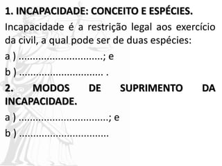 1. INCAPACIDADE: CONCEITO E ESPÉCIES.
Incapacidade é a restrição legal aos exercício
da civil, a qual pode ser de duas espécies:
a ) ..............................; e
b ) .............................. .
2. MODOS DE SUPRIMENTO DA
INCAPACIDADE.
a ) ................................; e
b ) ................................
 