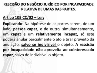 RESCISÃO DO NEGÓCIO JURÍDICO POR INCAPACIDADE
RELATIVA DE UMAS DAS PARTES.
Artigo 105 CC/02 – Ler;
Explicando: Na hipótese de as partes serem, de um
lado, pessoa capaz, e de outro, simultaneamente,
um capaz e um relativamente incapaz, só este
poderá anular parcialmente o ato e tirar proveito da
anulação, salvo se indivisível o objeto. A rescisão
por incapacidade não aproveita ao cointeressado
capaz, salvo de indivisível o objeto.
 