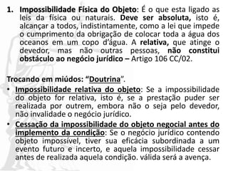 1. Impossibilidade Física do Objeto: É o que esta ligado as
leis da física ou naturais. Deve ser absoluta, isto é,
alcançar a todos, indistintamente, como a lei que impede
o cumprimento da obrigação de colocar toda a água dos
oceanos em um copo d’água. A relativa, que atinge o
devedor, mas não outras pessoas, não constitui
obstáculo ao negócio jurídico – Artigo 106 CC/02.
Trocando em miúdos: “Doutrina”.
• Impossibilidade relativa do objeto: Se a impossibilidade
do objeto for relativa, isto é, se a prestação puder ser
realizada por outrem, embora não o seja pelo devedor,
não invalidade o negócio jurídico.
• Cessação da impossibilidade do objeto negocial antes do
implemento da condição: Se o negócio jurídico contendo
objeto impossível, tiver sua eficácia subordinada a um
evento futuro e incerto, e aquela impossibilidade cessar
antes de realizada aquela condição. válida será a avença.
 
