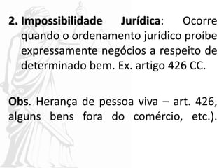 2. Impossibilidade Jurídica: Ocorre
quando o ordenamento jurídico proíbe
expressamente negócios a respeito de
determinado bem. Ex. artigo 426 CC.
Obs. Herança de pessoa viva – art. 426,
alguns bens fora do comércio, etc.).
 