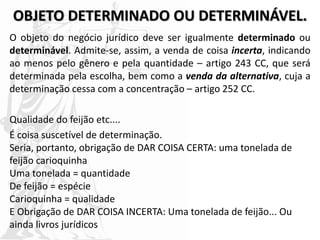 OBJETO DETERMINADO OU DETERMINÁVEL.
O objeto do negócio jurídico deve ser igualmente determinado ou
determinável. Admite-se, assim, a venda de coisa incerta, indicando
ao menos pelo gênero e pela quantidade – artigo 243 CC, que será
determinada pela escolha, bem como a venda da alternativa, cuja a
determinação cessa com a concentração – artigo 252 CC.
Qualidade do feijão etc....
É coisa suscetível de determinação.
Seria, portanto, obrigação de DAR COISA CERTA: uma tonelada de
feijão carioquinha
Uma tonelada = quantidade
De feijão = espécie
Carioquinha = qualidade
E Obrigação de DAR COISA INCERTA: Uma tonelada de feijão... Ou
ainda livros jurídicos
 