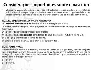 Considerações Importantes sobre o nascituro
• Mesmo no ventre da mãe, em sua vida intrauterina, o nascituro tem personalidade
jurídica formal, no que tinge aos direitos personalíssimos e aos da personalidade. Ao
nascer com vida, adquire penalidade material, alcançando os direitos patrimoniais.
QUADRO ESQUEMATIZADO PARA O NASCITURO:
1º - Direitos Personalíssimos: Direito a Vida, a proteção pré-natal;
2º Poder receber doações, sem prejuízos do recolhimento do imposto de transmissão
Inter vivos;
3º Pode ser beneficiado por legado e herança;
4º Pode ser nomeado curador para defesa de seus interesses – Art. 877 e 878 CPC;
5º O código penal tipifica o crime de aborto;
6º Direito a exame de DNA, para aferição de paternidade;
QUESTÃO DE PROVA:
O Nascituro tem direito a alimentos, mesmo no ventre de sua genitora, por não ser justo
que a genitora suporte todos os encargos da gestação sem a colaboração do Pai da
criança, é o que a lei chama de “Alimentos Gravidicios”, que comprenende todos os
gastos para a proteção do Feto.
( ) Certo;
( ) Errado.
 