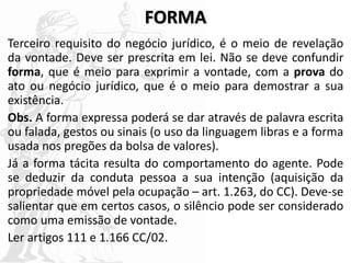 FORMA
Terceiro requisito do negócio jurídico, é o meio de revelação
da vontade. Deve ser prescrita em lei. Não se deve confundir
forma, que é meio para exprimir a vontade, com a prova do
ato ou negócio jurídico, que é o meio para demostrar a sua
existência.
Obs. A forma expressa poderá se dar através de palavra escrita
ou falada, gestos ou sinais (o uso da linguagem libras e a forma
usada nos pregões da bolsa de valores).
Já a forma tácita resulta do comportamento do agente. Pode
se deduzir da conduta pessoa a sua intenção (aquisição da
propriedade móvel pela ocupação – art. 1.263, do CC). Deve-se
salientar que em certos casos, o silêncio pode ser considerado
como uma emissão de vontade.
Ler artigos 111 e 1.166 CC/02.
 