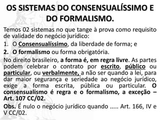 OS SISTEMAS DO CONSENSUALÍSSIMO E
DO FORMALISMO.
Temos 02 sistemas no que tange à prova como requisito
de validade do negócio jurídico:
1. O Consensualíssimo, da liberdade de forma; e
2. O formalismo ou forma obrigatória.
No direito brasileiro, a forma é, em regra livre. As partes
podem celebrar o contrato por escrito, público ou
particular, ou verbalmente, a não ser quando a lei, para
dar maior segurança e seriedade ao negócio jurídico,
exige a forma escrita, pública ou particular. O
consensualismo é regra e o formalismo, a exceção –
Art. 107 CC/02.
Obs. É nulo o negócio jurídico quando ..... Art. 166, IV e
V CC/02.
 