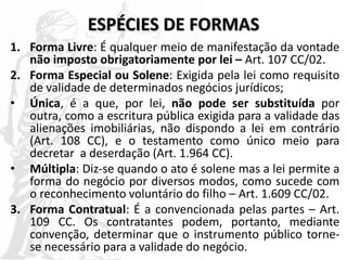 ESPÉCIES DE FORMAS
1. Forma Livre: É qualquer meio de manifestação da vontade
não imposto obrigatoriamente por lei – Art. 107 CC/02.
2. Forma Especial ou Solene: Exigida pela lei como requisito
de validade de determinados negócios jurídicos;
• Única, é a que, por lei, não pode ser substituída por
outra, como a escritura pública exigida para a validade das
alienações imobiliárias, não dispondo a lei em contrário
(Art. 108 CC), e o testamento como único meio para
decretar a deserdação (Art. 1.964 CC).
• Múltipla: Diz-se quando o ato é solene mas a lei permite a
forma do negócio por diversos modos, como sucede com
o reconhecimento voluntário do filho – Art. 1.609 CC/02.
3. Forma Contratual: É a convencionada pelas partes – Art.
109 CC. Os contratantes podem, portanto, mediante
convenção, determinar que o instrumento público torne-
se necessário para a validade do negócio.
 