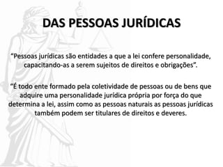 DAS PESSOAS JURÍDICAS
“Pessoas jurídicas são entidades a que a lei confere personalidade,
capacitando-as a serem sujeitos de direitos e obrigações”.
“É todo ente formado pela coletividade de pessoas ou de bens que
adquire uma personalidade jurídica própria por força do que
determina a lei, assim como as pessoas naturais as pessoas jurídicas
também podem ser titulares de direitos e deveres.
 