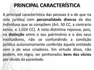 PRINCIPAL CARACTERÍSTICA
A principal característica das pessoas é a de que na
vida jurídica com personalidade diversa da dos
indivíduos que as compõem (Art. 50 CC, a contrario
sensu, e 1.024 CC). A nota distintiva repousa, pois,
na distinção entre o seu patrimônio e o dos seus
instituidores, não se confundindo a condição
jurídica autonomamente conferida àquela entidade
com a de seus criadores. Em virtude disso, não
podem, em regra, ser penhorados bens dos sócios
por dívida da sociedade.
 