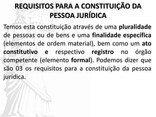 REQUISITOS PARA A CONSTITUIÇÃO DA
PESSOA JURÍDICA
Temos esta constituição através de uma pluralidade
de pessoas ou de bens e uma finalidade específica
(elementos de ordem material), bem como um ato
constitutivo e respectivo registro no órgão
competente (elemento formal). Podemos dizer que
são 03 os requisitos para a constituição da pessoa
jurídica.
 