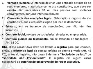 1. Vontade Humana: A intenção de criar uma entidade distinta da de
seus membros, materializar-se no ato constitutivo, que deve ser
escrito. São necessárias 02 ou mas pessoas com vontades
convergentes, por uma intenção comum;
2. Observância das condições legais: Elaboração e registro do ato
constitutivo, que é requisito exigido por lei e se denomina:
• Estatuto, em se tratando de associações, que não têm fins
lucrativos;
• Contrato Social, no caso de sociedades, simples ou empresariais.
• Escritura pública ou testamento, em se tratando de fundações –
Art. 62 CC.
Obs. O ato constitutivo deve ser levado a registro para que comece,
então, a existência legal da pessoa jurídica de direito privado (Art. 45
CC), antes do registro, não passará de mera “Sociedade de fato” ou
“Sociedade não Personificada”. O registro em alguns casos
necessitará de autorização ou aprovação do Poder Executivo.
 