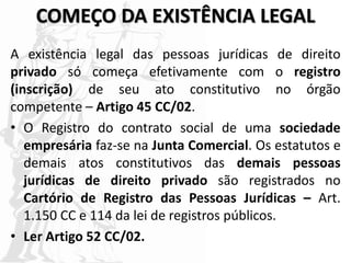 COMEÇO DA EXISTÊNCIA LEGAL
A existência legal das pessoas jurídicas de direito
privado só começa efetivamente com o registro
(inscrição) de seu ato constitutivo no órgão
competente – Artigo 45 CC/02.
• O Registro do contrato social de uma sociedade
empresária faz-se na Junta Comercial. Os estatutos e
demais atos constitutivos das demais pessoas
jurídicas de direito privado são registrados no
Cartório de Registro das Pessoas Jurídicas – Art.
1.150 CC e 114 da lei de registros públicos.
• Ler Artigo 52 CC/02.
 