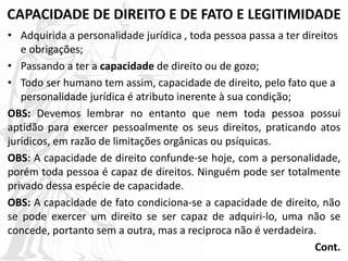 CAPACIDADE DE DIREITO E DE FATO E LEGITIMIDADE
• Adquirida a personalidade jurídica , toda pessoa passa a ter direitos
e obrigações;
• Passando a ter a capacidade de direito ou de gozo;
• Todo ser humano tem assim, capacidade de direito, pelo fato que a
personalidade jurídica é atributo inerente à sua condição;
OBS: Devemos lembrar no entanto que nem toda pessoa possui
aptidão para exercer pessoalmente os seus direitos, praticando atos
jurídicos, em razão de limitações orgânicas ou psíquicas.
OBS: A capacidade de direito confunde-se hoje, com a personalidade,
porém toda pessoa é capaz de direitos. Ninguém pode ser totalmente
privado dessa espécie de capacidade.
OBS: A capacidade de fato condiciona-se a capacidade de direito, não
se pode exercer um direito se ser capaz de adquiri-lo, uma não se
concede, portanto sem a outra, mas a reciproca não é verdadeira.
Cont.
 