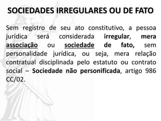 SOCIEDADES IRREGULARES OU DE FATO
Sem registro de seu ato constitutivo, a pessoa
jurídica será considerada irregular, mera
associação ou sociedade de fato, sem
personalidade jurídica, ou seja, mera relação
contratual disciplinada pelo estatuto ou contrato
social – Sociedade não personificada, artigo 986
CC/02.
 