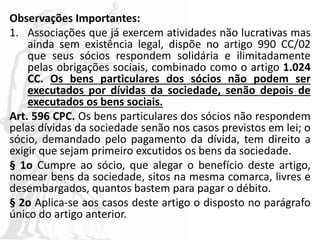 Observações Importantes:
1. Associações que já exercem atividades não lucrativas mas
ainda sem existência legal, dispõe no artigo 990 CC/02
que seus sócios respondem solidária e ilimitadamente
pelas obrigações sociais, combinado como o artigo 1.024
CC. Os bens particulares dos sócios não podem ser
executados por dívidas da sociedade, senão depois de
executados os bens sociais.
Art. 596 CPC. Os bens particulares dos sócios não respondem
pelas dívidas da sociedade senão nos casos previstos em lei; o
sócio, demandado pelo pagamento da dívida, tem direito a
exigir que sejam primeiro excutidos os bens da sociedade.
§ 1o Cumpre ao sócio, que alegar o benefício deste artigo,
nomear bens da sociedade, sitos na mesma comarca, livres e
desembargados, quantos bastem para pagar o débito.
§ 2o Aplica-se aos casos deste artigo o disposto no parágrafo
único do artigo anterior.
 