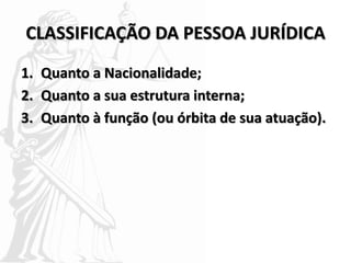 CLASSIFICAÇÃO DA PESSOA JURÍDICA
1. Quanto a Nacionalidade;
2. Quanto a sua estrutura interna;
3. Quanto à função (ou órbita de sua atuação).
 