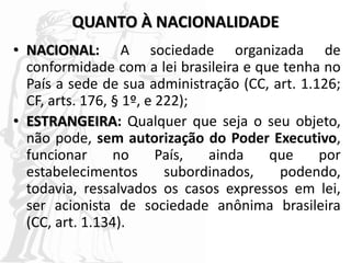 QUANTO À NACIONALIDADE
• NACIONAL: A sociedade organizada de
conformidade com a lei brasileira e que tenha no
País a sede de sua administração (CC, art. 1.126;
CF, arts. 176, § 1º, e 222);
• ESTRANGEIRA: Qualquer que seja o seu objeto,
não pode, sem autorização do Poder Executivo,
funcionar no País, ainda que por
estabelecimentos subordinados, podendo,
todavia, ressalvados os casos expressos em lei,
ser acionista de sociedade anônima brasileira
(CC, art. 1.134).
 