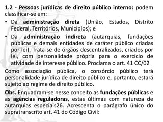 1.2 - Pessoas jurídicas de direito público interno: podem
classificar-se em:
• Da administração direta (União, Estados, Distrito
Federal, Territórios, Municípios); e
• Da administração indireta (autarquias, fundações
públicas e demais entidades de caráter público criadas
por lei). Trata-se de órgãos descentralizados, criados por
lei, com personalidade própria para o exercício de
atividade de interesse público. Proclama o art. 41 CC/02
Como associação pública, o consórcio público terá
personalidade jurídica de direito público e, portanto, estará
sujeito ao regime de direito público.
Obs. Enquadram-se nesse conceito as fundações públicas e
as agências reguladoras, estas últimas com natureza de
autarquias especiais26. Acrescenta o parágrafo único do
supratranscrito art. 41 do Código Civil:
 
