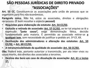 SÃO PESSOAS JURÍDICAS DE DIREITO PRIVADO
“ASSOCIAÇÕES”
Art. 53 CC. Constituem-se as associações pela união de pessoas que se
organizem para fins não econômicos.
Parágrafo único. Não há, entre os associados, direitos e obrigações
recíprocos. (É bom ressaltar o aspecto pessoal)
• Requisitos para elaboração do estatuto: Art. 54 CC/02.
• Exclusão e retirada de associado: Art. 57 CC/02, ao ler tal arquivo se lê a
expressão “justa causa”, exige demonstração fática, decisão
fundamentada pela maioria. É permitido ao associado retirar-se a
qualquer tem, sem necessidade de justificar o pedido art. 5º CF, XX.
• Destituição dos administradores e alteração dos estatutos: Art. 59
CC/02. e Art. 60 CC/02.
• A Intransmissibilidade da qualidade de associado: Art. 56 CC/02.
Obs. Poderá este, portanto autorizar a transmissão, por ato inter vivos ou
causa mortis, dos direitos dos associados a terceiros.
• Destino dos bens em caso de dissolução da associação: Art. 61 e inciso
1º.
 