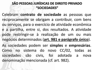 SÃO PESSOAS JURÍDICAS DE DIREITO PRIVADO
“SOCIEDADES”
Celebram contrato de sociedade as pessoas que
reciprocamente se obrigam a contribuir, com bens
ou serviços, para o exercício de atividade econômica
e a partilha, entre si, dos resultados. A atividade
pode restringir-se à realização de um ou mais
negócios determinados (art. 981 e parágrafo único).
As sociedades podem ser simples e empresárias.
Como no sistema do novo CC/02, todas as
sociedades são civis, foi adotada a nova
denominação mencionada (cf. art. 982).
 