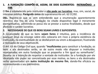 1. A FUNDAÇÃO COMPÕE-SE, ASSIM, DE DOIS ELEMENTOS: PATRIMÔNIO e
FIM.
O fim é estabelecido pelo instituidor e não pode ser lucrativo, mas, sim, social, de
interesse público. Parágrafo único do supratranscrito art. 62 CC/02.
Obs. Registre-se que se vem entendendo que a enumeração aparentemente
restritiva dos fins de uma fundação no citado dispositivo legal é meramente
exemplificativa, admitindo-se possa ela se prestar a outras finalidades, desde que
afastado o caráter lucrativo.
2. NECESSIDADE DE QUE OS BENS SEJAM LIVRES E SUFICIENTES.
A necessidade de que os bens sejam livres é intuitiva, pois a incidência de
qualquer ônus ou encargo sobre eles colocaria em risco a própria existência da
instituição, na eventualidade de se desfalcarem ou virem a desaparecer, frustrando
a realização de seus objetivos36.
O Art. 63 do Código Civil que, quando “insuficientes para constituir a fundação, os
bens a ela destinados serão, se de outro modo não dispuser o instituidor,
incorporados em outra fundação que se proponha a fim igual ou semelhante”.
Denota- se a intenção de respeitar a vontade do instituidor. Se a fundação por ele
idealizada não puder ser concretizada por esse motivo, os bens a ela destinados
serão aproveitados em outra instituição de mesmo fim, dando-lhe eficácia ou
incrementando o seu patrimônio.
 