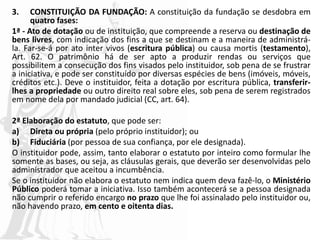 3. CONSTITUIÇÃO DA FUNDAÇÃO: A constituição da fundação se desdobra em
quatro fases:
1ª - Ato de dotação ou de instituição, que compreende a reserva ou destinação de
bens livres, com indicação dos fins a que se destinam e a maneira de administrá-
la. Far-se-á por ato inter vivos (escritura pública) ou causa mortis (testamento),
Art. 62. O patrimônio há de ser apto a produzir rendas ou serviços que
possibilitem a consecução dos fins visados pelo instituidor, sob pena de se frustrar
a iniciativa, e pode ser constituído por diversas espécies de bens (imóveis, móveis,
créditos etc.). Deve o instituidor, feita a dotação por escritura pública, transferir-
lhes a propriedade ou outro direito real sobre eles, sob pena de serem registrados
em nome dela por mandado judicial (CC, art. 64).
2ª Elaboração do estatuto, que pode ser:
a) Direta ou própria (pelo próprio instituidor); ou
b) Fiduciária (por pessoa de sua confiança, por ele designada).
O instituidor pode, assim, tanto elaborar o estatuto por inteiro como formular lhe
somente as bases, ou seja, as cláusulas gerais, que deverão ser desenvolvidas pelo
administrador que aceitou a incumbência.
Se o instituidor não elabora o estatuto nem indica quem deva fazê-lo, o Ministério
Público poderá tomar a iniciativa. Isso também acontecerá se a pessoa designada
não cumprir o referido encargo no prazo que lhe foi assinalado pelo instituidor ou,
não havendo prazo, em cento e oitenta dias.
 