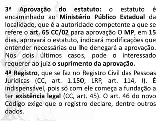 3ª Aprovação do estatuto: o estatuto é
encaminhado ao Ministério Público Estadual da
localidade, que é a autoridade competente a que se
refere o art. 65 CC/02 para aprovação O MP, em 15
dias, aprovará o estatuto, indicará modificações que
entender necessárias ou lhe denegará a aprovação.
Nos dois últimos casos, pode o interessado
requerer ao juiz o suprimento da aprovação.
4ª Registro, que se faz no Registro Civil das Pessoas
Jurídicas (CC, art. 1.150; LRP, art. 114, I). É
indispensável, pois só com ele começa a fundação a
ter existência legal (CC, art. 45). O art. 46 do novo
Código exige que o registro declare, dentre outros
dados.
 