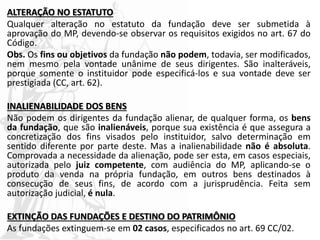 ALTERAÇÃO NO ESTATUTO
Qualquer alteração no estatuto da fundação deve ser submetida à
aprovação do MP, devendo-se observar os requisitos exigidos no art. 67 do
Código.
Obs. Os fins ou objetivos da fundação não podem, todavia, ser modificados,
nem mesmo pela vontade unânime de seus dirigentes. São inalteráveis,
porque somente o instituidor pode especificá-los e sua vontade deve ser
prestigiada (CC, art. 62).
INALIENABILIDADE DOS BENS
Não podem os dirigentes da fundação alienar, de qualquer forma, os bens
da fundação, que são inalienáveis, porque sua existência é que assegura a
concretização dos fins visados pelo instituidor, salvo determinação em
sentido diferente por parte deste. Mas a inalienabilidade não é absoluta.
Comprovada a necessidade da alienação, pode ser esta, em casos especiais,
autorizada pelo juiz competente, com audiência do MP, aplicando-se o
produto da venda na própria fundação, em outros bens destinados à
consecução de seus fins, de acordo com a jurisprudência. Feita sem
autorização judicial, é nula.
EXTINÇÃO DAS FUNDAÇÕES E DESTINO DO PATRIMÔNIO
As fundações extinguem-se em 02 casos, especificados no art. 69 CC/02.
 
