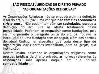 SÃO PESSOAS JURÍDICAS DE DIREITO PRIVADO
“AS ORGANIZAÇÕES RELIGIOSAS”
As Organizações Religiosas não se enquadrarem na definição
legal do art. 53 CC/02, uma vez que não têm fins econômicos
stricto sensu. Não podem também ser sociedades, porque a
definição do art. 981 as afasta totalmente dessa
possibilidade. Poderiam se enquadrar como fundações, pois
assim o permite o parágrafo único do art. 62. Todavia, a
instituição de uma fundação tem de seguir, além das normas
do atual Código, lei específica que trata desse tipo de
organização, cujas normas inviabilizam, para as igrejas, sua
instituição.
Devem, assim, aplicar-se às organizações religiosas, como
pessoas jurídicas de direito privado, as normas referentes às
associações, mas apenas naquilo em que houver
compatibilidade
 
