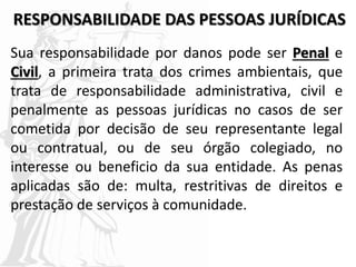 RESPONSABILIDADE DAS PESSOAS JURÍDICAS
Sua responsabilidade por danos pode ser Penal e
Civil, a primeira trata dos crimes ambientais, que
trata de responsabilidade administrativa, civil e
penalmente as pessoas jurídicas no casos de ser
cometida por decisão de seu representante legal
ou contratual, ou de seu órgão colegiado, no
interesse ou beneficio da sua entidade. As penas
aplicadas são de: multa, restritivas de direitos e
prestação de serviços à comunidade.
 